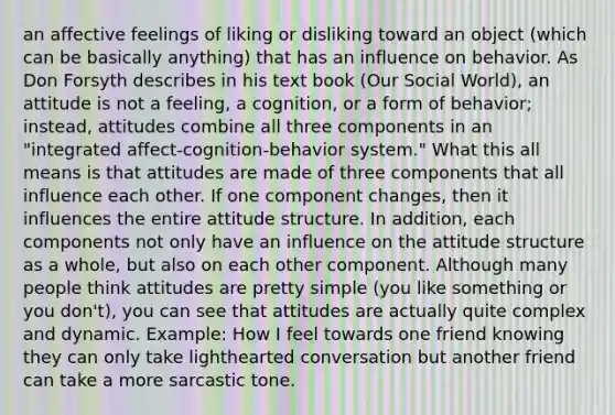 an affective feelings of liking or disliking toward an object (which can be basically anything) that has an influence on behavior. As Don Forsyth describes in his text book (Our Social World), an attitude is not a feeling, a cognition, or a form of behavior; instead, attitudes combine all three components in an "integrated affect-cognition-behavior system." What this all means is that attitudes are made of three components that all influence each other. If one component changes, then it influences the entire attitude structure. In addition, each components not only have an influence on the attitude structure as a whole, but also on each other component. Although many people think attitudes are pretty simple (you like something or you don't), you can see that attitudes are actually quite complex and dynamic. Example: How I feel towards one friend knowing they can only take lighthearted conversation but another friend can take a more sarcastic tone.