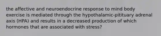 the affective and neuroendocrine response to mind body exercise is mediated through the hypothalamic-pitituary adrenal axis (HPA) and results in a decreased production of which hormones that are associated with stress?