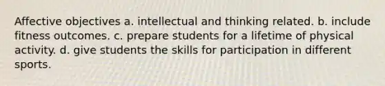 Affective objectives a. intellectual and thinking related. b. include fitness outcomes. c. prepare students for a lifetime of physical activity. d. give students the skills for participation in different sports.