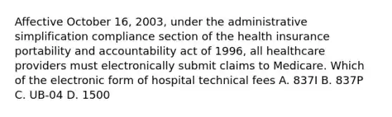 Affective October 16, 2003, under the administrative simplification compliance section of the health insurance portability and accountability act of 1996, all healthcare providers must electronically submit claims to Medicare. Which of the electronic form of hospital technical fees A. 837I B. 837P C. UB-04 D. 1500