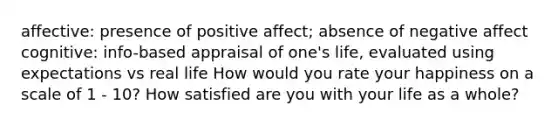 affective: presence of positive affect; absence of negative affect cognitive: info-based appraisal of one's life, evaluated using expectations vs real life How would you rate your happiness on a scale of 1 - 10? How satisfied are you with your life as a whole?