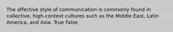 The affective style of communication is commonly found in collective, high-context cultures such as the Middle East, Latin America, and Asia. True False