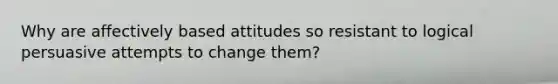 Why are affectively based attitudes so resistant to logical persuasive attempts to change them?