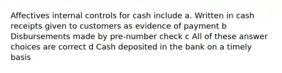 Affectives internal controls for cash include a. Written in cash receipts given to customers as evidence of payment b Disbursements made by pre-number check c All of these answer choices are correct d Cash deposited in the bank on a timely basis