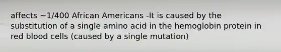 affects ~1/400 African Americans -It is caused by the substitution of a single amino acid in the hemoglobin protein in red blood cells (caused by a single mutation)