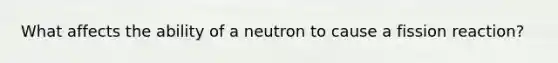 What affects the ability of a neutron to cause a fission reaction?