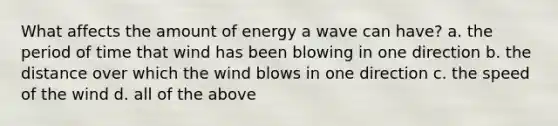 What affects the amount of energy a wave can have? a. the period of time that wind has been blowing in one direction b. the distance over which the wind blows in one direction c. the speed of the wind d. all of the above