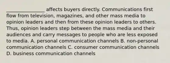 ________________ affects buyers directly. Communications first flow from television, magazines, and other mass media to opinion leaders and then from these opinion leaders to others. Thus, opinion leaders step between the mass media and their audiences and carry messages to people who are less exposed to media. A. personal communication channels B. non-personal communication channels C. consumer communication channels D. business communication channels