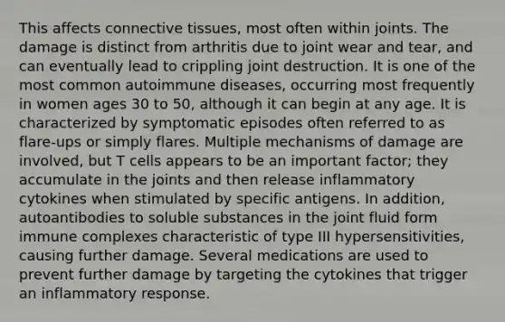 This affects connective tissues, most often within joints. The damage is distinct from arthritis due to joint wear and tear, and can eventually lead to crippling joint destruction. It is one of the most common autoimmune diseases, occurring most frequently in women ages 30 to 50, although it can begin at any age. It is characterized by symptomatic episodes often referred to as flare-ups or simply flares. Multiple mechanisms of damage are involved, but T cells appears to be an important factor; they accumulate in the joints and then release inflammatory cytokines when stimulated by specific antigens. In addition, autoantibodies to soluble substances in the joint fluid form immune complexes characteristic of type III hypersensitivities, causing further damage. Several medications are used to prevent further damage by targeting the cytokines that trigger an inflammatory response.