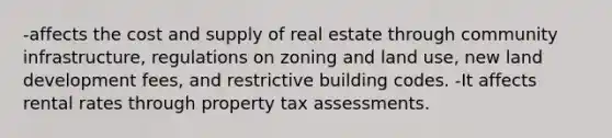 -affects the cost and supply of real estate through community infrastructure, regulations on zoning and land use, new land development fees, and restrictive building codes. -It affects rental rates through property tax assessments.