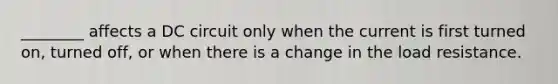 ________ affects a DC circuit only when the current is first turned on, turned off, or when there is a change in the load resistance.