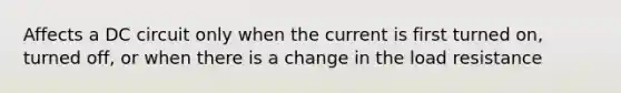 Affects a DC circuit only when the current is first turned on, turned off, or when there is a change in the load resistance