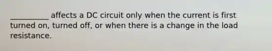 __________ affects a DC circuit only when the current is first turned on, turned off, or when there is a change in the load resistance.