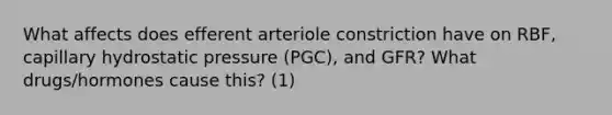 What affects does efferent arteriole constriction have on RBF, capillary hydrostatic pressure (PGC), and GFR? What drugs/hormones cause this? (1)