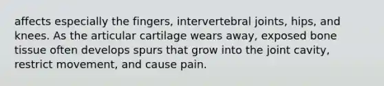 affects especially the fingers, intervertebral joints, hips, and knees. As the articular cartilage wears away, exposed bone tissue often develops spurs that grow into the joint cavity, restrict movement, and cause pain.