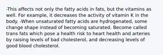 -This affects not only the fatty acids in fats, but the vitamins as well. For example, it decreases the activity of vitamin K in the body. -When unsaturated fatty acids are hydrogenated, some change shape instead of becoming saturated. Become called trans fats which pose a health risk to heart health and arteries by raising levels of bad cholesterol, and decreasing levels of good blood cholesterol.