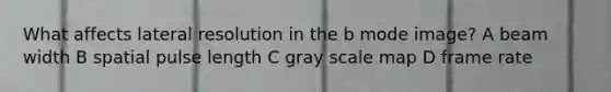 What affects lateral resolution in the b mode image? A beam width B spatial pulse length C gray scale map D frame rate