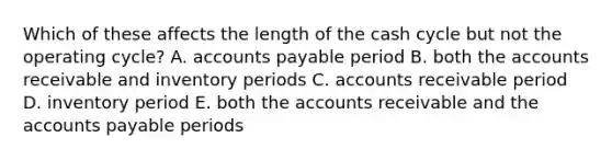 Which of these affects the length of the cash cycle but not the operating cycle? A. accounts payable period B. both the accounts receivable and inventory periods C. accounts receivable period D. inventory period E. both the accounts receivable and the accounts payable periods