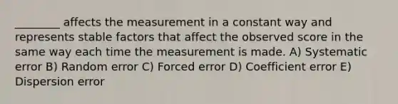 ________ affects the measurement in a constant way and represents stable factors that affect the observed score in the same way each time the measurement is made. A) Systematic error B) Random error C) Forced error D) Coefficient error E) Dispersion error