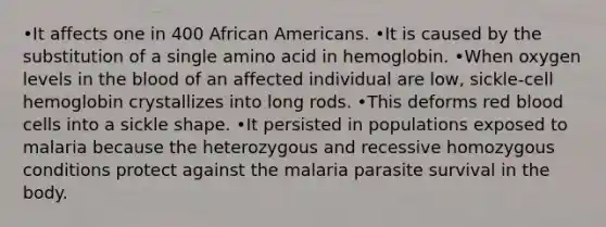 •It affects one in 400 African Americans. •It is caused by the substitution of a single amino acid in hemoglobin. •When oxygen levels in the blood of an affected individual are low, sickle-cell hemoglobin crystallizes into long rods. •This deforms red blood cells into a sickle shape. •It persisted in populations exposed to malaria because the heterozygous and recessive homozygous conditions protect against the malaria parasite survival in the body.