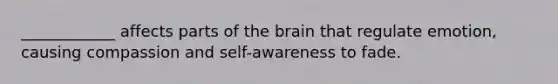 ____________ affects parts of the brain that regulate emotion, causing compassion and self-awareness to fade.