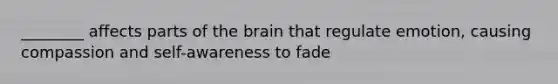 ________ affects parts of <a href='https://www.questionai.com/knowledge/kLMtJeqKp6-the-brain' class='anchor-knowledge'>the brain</a> that regulate emotion, causing compassion and self-awareness to fade