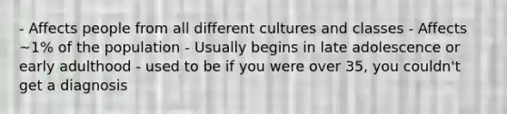 - Affects people from all different cultures and classes - Affects ~1% of the population - Usually begins in late adolescence or early adulthood - used to be if you were over 35, you couldn't get a diagnosis