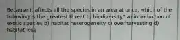 Because it affects all the species in an area at once, which of the following is the greatest threat to biodiversity? a) introduction of exotic species b) habitat heterogeneity c) overharvesting d) habitat loss