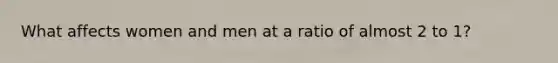 What affects women and men at a ratio of almost 2 to 1?