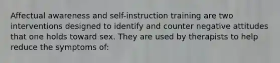 Affectual awareness and self-instruction training are two interventions designed to identify and counter negative attitudes that one holds toward sex. They are used by therapists to help reduce the symptoms of: