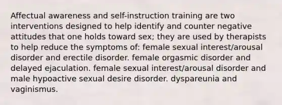 Affectual awareness and self-instruction training are two interventions designed to help identify and counter negative attitudes that one holds toward sex; they are used by therapists to help reduce the symptoms of: female sexual interest/arousal disorder and erectile disorder. female orgasmic disorder and delayed ejaculation. female sexual interest/arousal disorder and male hypoactive sexual desire disorder. dyspareunia and vaginismus.