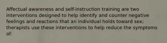 Affectual awareness and self-instruction training are two interventions designed to help identify and counter negative feelings and reactions that an individual holds toward sex; therapists use these interventions to help reduce the symptoms of: