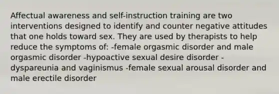 Affectual awareness and self-instruction training are two interventions designed to identify and counter negative attitudes that one holds toward sex. They are used by therapists to help reduce the symptoms of: -female orgasmic disorder and male orgasmic disorder -hypoactive sexual desire disorder -dyspareunia and vaginismus -female sexual arousal disorder and male erectile disorder