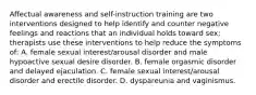 Affectual awareness and self-instruction training are two interventions designed to help identify and counter negative feelings and reactions that an individual holds toward sex; therapists use these interventions to help reduce the symptoms of: A. female sexual interest/arousal disorder and male hypoactive sexual desire disorder. B. female orgasmic disorder and delayed ejaculation. C. female sexual interest/arousal disorder and erectile disorder. D. dyspareunia and vaginismus.