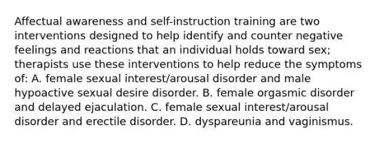 Affectual awareness and self-instruction training are two interventions designed to help identify and counter negative feelings and reactions that an individual holds toward sex; therapists use these interventions to help reduce the symptoms of: A. female sexual interest/arousal disorder and male hypoactive sexual desire disorder. B. female orgasmic disorder and delayed ejaculation. C. female sexual interest/arousal disorder and erectile disorder. D. dyspareunia and vaginismus.