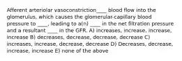 Afferent arteriolar vasoconstriction____ blood flow into the glomerulus, which causes the glomerular-capillary blood pressure to ____, leading to a(n) ____ in the net filtration pressure and a resultant ____ in the GFR. A) increases, increase, increase, increase B) decreases, decrease, decrease, decrease C) increases, increase, decrease, decrease D) Decreases, decrease, increase, increase E) none of the above