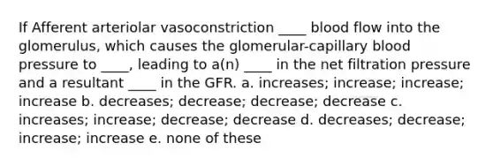 If Afferent arteriolar vasoconstriction ____ blood flow into the glomerulus, which causes the glomerular-capillary blood pressure to ____, leading to a(n) ____ in the net filtration pressure and a resultant ____ in the GFR. a. increases; increase; increase; increase b. decreases; decrease; decrease; decrease c. increases; increase; decrease; decrease d. decreases; decrease; increase; increase e. none of these