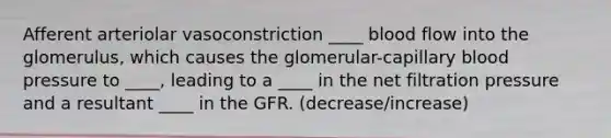 Afferent arteriolar vasoconstriction ____ blood flow into the glomerulus, which causes the glomerular-capillary blood pressure to ____, leading to a ____ in the net filtration pressure and a resultant ____ in the GFR. (decrease/increase)