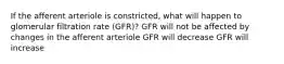 If the afferent arteriole is constricted, what will happen to glomerular filtration rate (GFR)? GFR will not be affected by changes in the afferent arteriole GFR will decrease GFR will increase