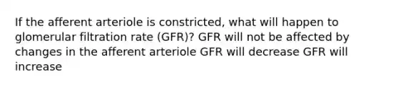 If the afferent arteriole is constricted, what will happen to glomerular filtration rate (GFR)? GFR will not be affected by changes in the afferent arteriole GFR will decrease GFR will increase