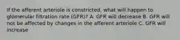 If the afferent arteriole is constricted, what will happen to glomerular filtration rate (GFR)? A. GFR will decrease B. GFR will not be affected by changes in the afferent arteriole C. GFR will increase