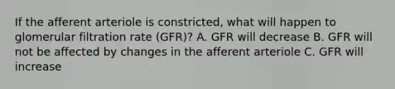 If the afferent arteriole is constricted, what will happen to glomerular filtration rate (GFR)? A. GFR will decrease B. GFR will not be affected by changes in the afferent arteriole C. GFR will increase