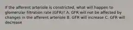 If the afferent arteriole is constricted, what will happen to glomerular filtration rate (GFR)? A. GFR will not be affected by changes in the afferent arteriole B. GFR will increase C. GFR will decrease