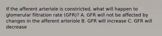 If the afferent arteriole is constricted, what will happen to glomerular filtration rate (GFR)? A. GFR will not be affected by changes in the afferent arteriole B. GFR will increase C. GFR will decrease