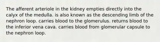 The afferent arteriole in the kidney empties directly into the calyx of the medulla. is also known as the descending limb of the nephron loop. carries blood to the glomerulus. returns blood to the inferior vena cava. carries blood from glomerular capsule to the nephron loop.