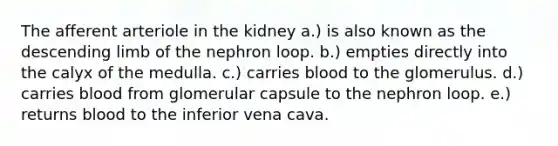 The afferent arteriole in the kidney a.) is also known as the descending limb of the nephron loop. b.) empties directly into the calyx of the medulla. c.) carries blood to the glomerulus. d.) carries blood from glomerular capsule to the nephron loop. e.) returns blood to the inferior vena cava.