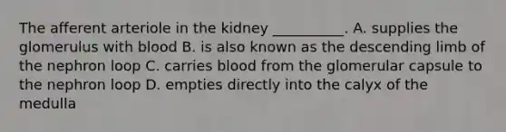 The afferent arteriole in the kidney __________. A. supplies the glomerulus with blood B. is also known as the descending limb of the nephron loop C. carries blood from the glomerular capsule to the nephron loop D. empties directly into the calyx of the medulla