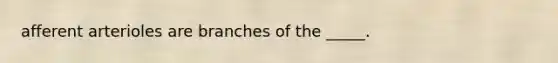 afferent arterioles are branches of the _____.