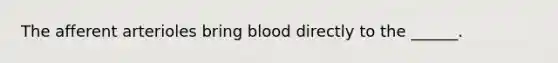 The afferent arterioles bring blood directly to the ______.