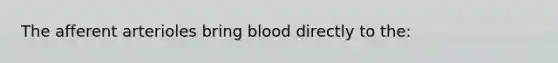 The afferent arterioles bring blood directly to the: